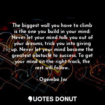 The biggest wall you have to climb is the one you build in your mind: Never let your mind talk you out of your dreams, trick you into giving up. Never let your mind become the greatest obstacle to success. To get your mind on the right track, the rest will follow..