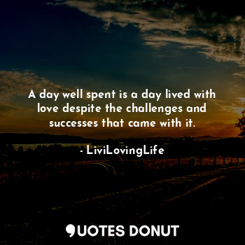 A day well spent is a day lived with love despite the challenges and successes that came with it.