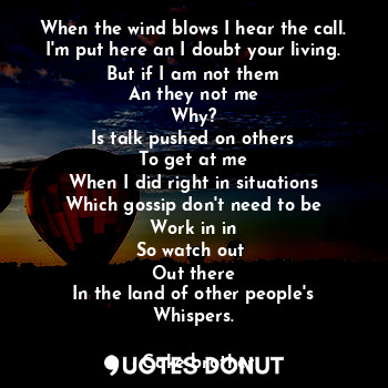 When the wind blows I hear the call.
I'm put here an I doubt your living.
But if I am not them
An they not me
Why?
Is talk pushed on others
To get at me
When I did right in situations
Which gossip don't need to be
Work in in
So watch out 
Out there
In the land of other people's
Whispers.