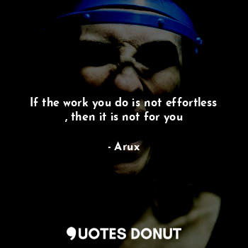 If the work you do is not effortless , then it is not for you