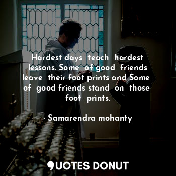 Hardest days  teach  hardest lessons. Some  of good  friends leave  their foot prints and Some  of  good friends stand  on  those  foot  prints.