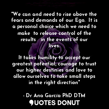 "We can and need to rise above the fears and demands of our Ego.  It is a personal choice which we need to make  to release control of the results   in the events of our lives.
 
It takes humility to accept our greatest potential, courage to trust our higher destinies and love to allow ourselves to take small steps in the right direction"