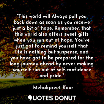 "This world will Always pull you back down as soon as you receive just a bit of hope. Remember, that this world also offers sweet gifts when you run out of hope. You've just got to remind yourself that life is nothing but suspense, and you have got to be prepared for the long journey ahead by never making yourself run out of self-confidence and pride."