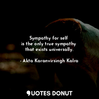 Sympathy for self 
is the only true sympathy 
that exists universally.