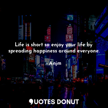 Life is short so enjoy your life by spreading happiness around everyone.