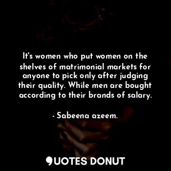 It's women who put women on the shelves of matrimonial markets for anyone to pick only after judging their quality. While men are bought according to their brands of salary.