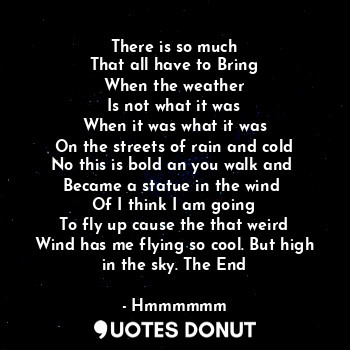 There is so much
That all have to Bring
When the weather
Is not what it was
When it was what it was
On the streets of rain and cold
No this is bold an you walk and 
Became a statue in the wind 
Of I think I am going
To fly up cause the that weird
Wind has me flying so cool. But high in the sky. The End