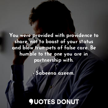 You were provided with providence to share, not to boast of your status and blow trumpets of false care. Be humble to the one you are in partnership with.