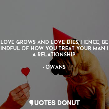 LOVE GROWS AND LOVE DIES, HENCE, BE MINDFUL OF HOW YOU TREAT YOUR MAN IN A RELATIONSHIP.