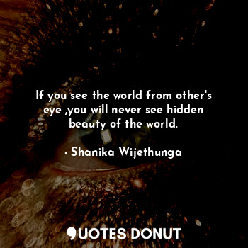 If you see the world from other's eye ,you will never see hidden beauty of the world.