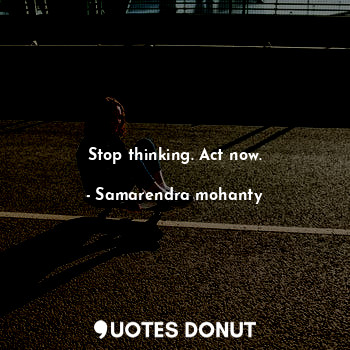 Stop thinking. Act now.