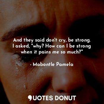 And they said don't cry, be strong. I asked, "why? How can I be strong when it pains me so much?"