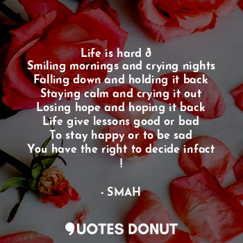 Life is hard ?
Smiling mornings and crying nights
Falling down and holding it back
Staying calm and crying it out
Losing hope and hoping it back
Life give lessons good or bad
To stay happy or to be sad
You have the right to decide infact !