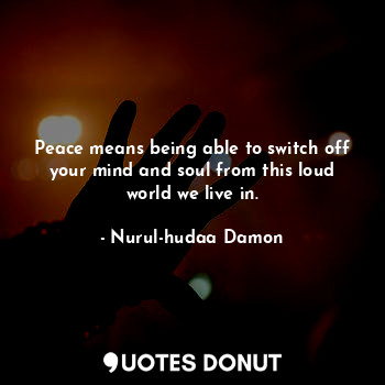 Peace means being able to switch off your mind and soul from this loud world we live in.