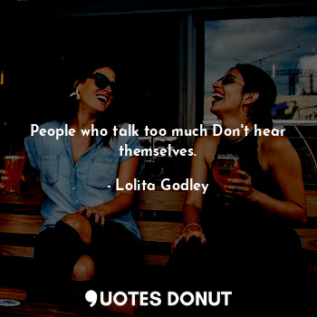 People who talk too much Don't hear themselves.