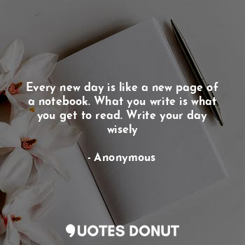 Every new day is like a new page of a notebook. What you write is what you get to read. Write your day wisely