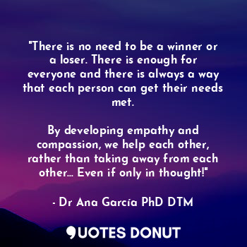 "There is no need to be a winner or a loser. There is enough for everyone and there is always a way that each person can get their needs met.

By developing empathy and compassion, we help each other, rather than taking away from each other... Even if only in thought!"