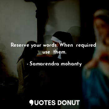 Reserve your words. When  required  use  them.