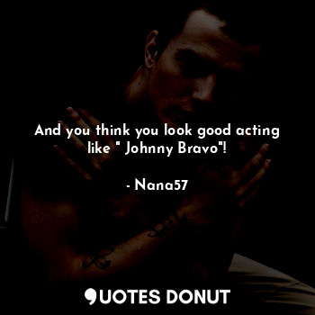 And you think you look good acting like " Johnny Bravo"!