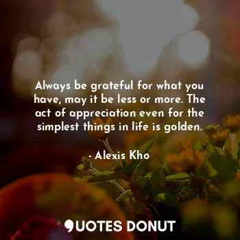 Always be grateful for what you have, may it be less or more. The act of appreciation even for the simplest things in life is golden.