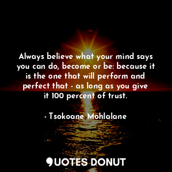 Always believe what your mind says you can do, become or be: because it is the one that will perform and perfect that - as long as you give it 100 percent of trust.