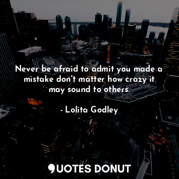 Never be afraid to admit you made a mistake don't matter how crazy it may sound to others.