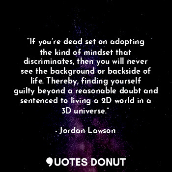 “If you’re dead set on adopting the kind of mindset that discriminates, then you will never see the background or backside of life. Thereby, finding yourself guilty beyond a reasonable doubt and sentenced to living a 2D world in a 3D universe.”