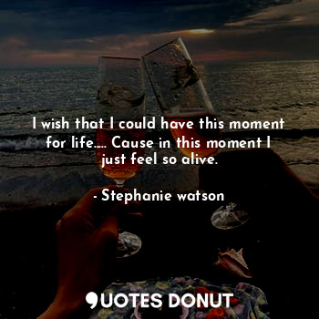  I wish that I could have this moment for life..... Cause in this moment I just f... - Stephanie watson - Quotes Donut