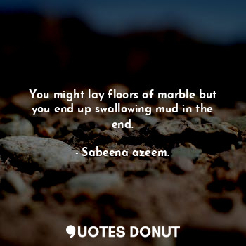 You might lay floors of marble but you end up swallowing mud in the end.