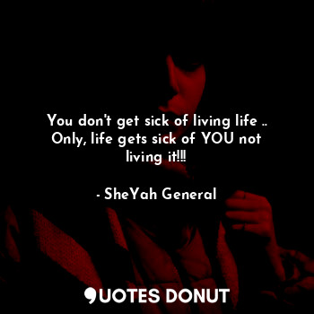 You don't get sick of living life ..
Only, life gets sick of YOU not living it!!!
