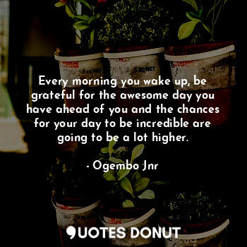 Every morning you wake up, be grateful for the awesome day you have ahead of you and the chances for your day to be incredible are going to be a lot higher.