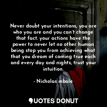 Never doubt your intentions, you are who you are and you can’t change that fact. your actions have the power to never let no other human being stop you from achieving what that you dream of coming true each and every day and nights, trust your intuition.