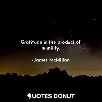 Gratitude is the product of humility.