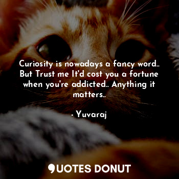 Curiosity is nowadays a fancy word..
But Trust me It'd cost you a fortune when you're addicted.. Anything it matters..