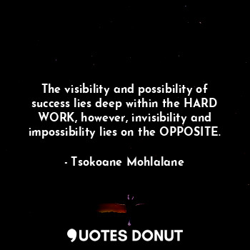 The visibility and possibility of success lies deep within the HARD WORK, however, invisibility and impossibility lies on the OPPOSITE.