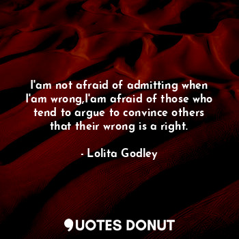 I'am not afraid of admitting when I'am wrong,I'am afraid of those who tend to argue to convince others that their wrong is a right.