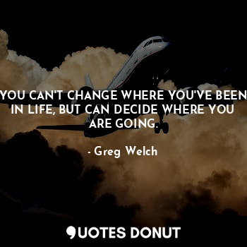  YOU CAN'T CHANGE WHERE YOU'VE BEEN IN LIFE, BUT CAN DECIDE WHERE YOU ARE GOING.... - Greg Welch - Quotes Donut