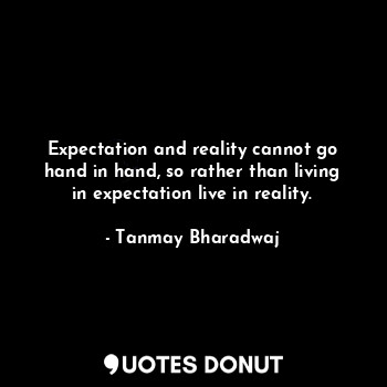 Expectation and reality cannot go hand in hand, so rather than living in expectation live in reality.