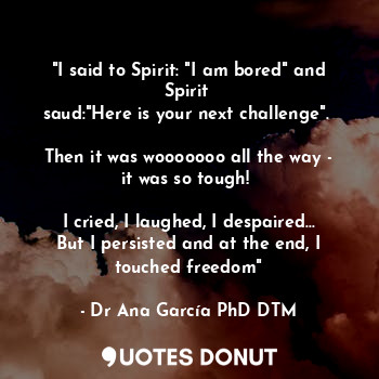 "I said to Spirit: "I am bored" and Spirit 
saud:"Here is your next challenge". 

Then it was wooooooo all the way - it was so tough! 

I cried, I laughed, I despaired... But I persisted and at the end, I touched freedom"