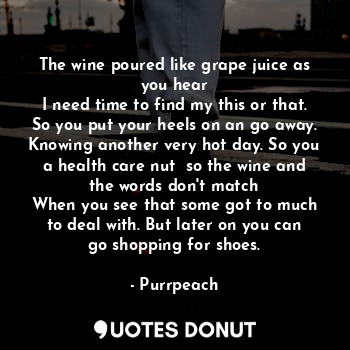 The wine poured like grape juice as you hear
I need time to find my this or that. So you put your heels on an go away. Knowing another very hot day. So you a health care nut  so the wine and the words don't match
When you see that some got to much to deal with. But later on you can go shopping for shoes.