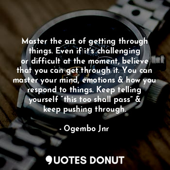 Master the art of getting through things. Even if it’s challenging or difficult at the moment, believe that you can get through it. You can master your mind, emotions & how you respond to things. Keep telling yourself “this too shall pass” & keep pushing through.