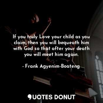 If you truly Love your child as you claim, then you will bequeath him with God so that after your death you will meet him again.