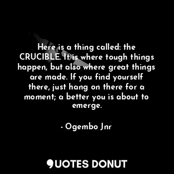 Here is a thing called: the CRUCIBLE. It is where tough things happen, but also where great things are made. If you find yourself there, just hang on there for a moment; a better you is about to emerge.