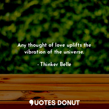 Any thought of love uplifts the vibration of the universe.