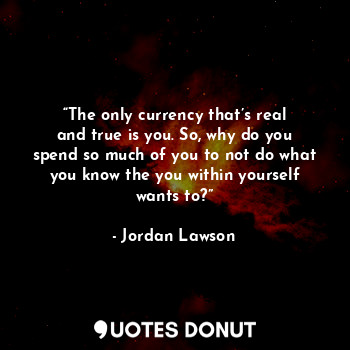  “The only currency that’s real and true is you. So, why do you spend so much of ... - Jordan Lawson - Quotes Donut