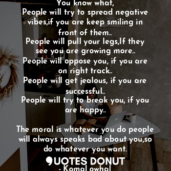 You know what,
People will try to spread negative vibes,if you are keep smiling in front of them..
People will pull your legs,If they see you are growing more..
People will oppose you, if you are on right track..
People will get jealous, if you are successful..
People will try to break you, if you are happy..

The moral is whatever you do people will always speaks bad about you,so do whatever you want.