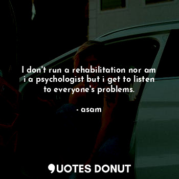 I don't run a rehabilitation nor am i a psychologist but i get to listen to everyone's problems.