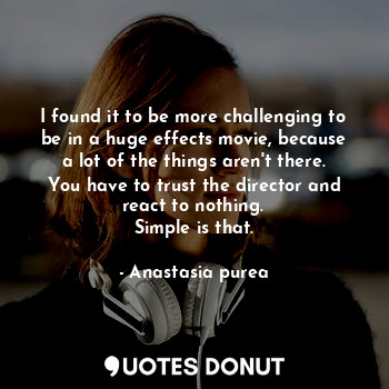 I found it to be more challenging to be in a huge effects movie, because a lot of the things aren't there. You have to trust the director and react to nothing.
Simple is that.
