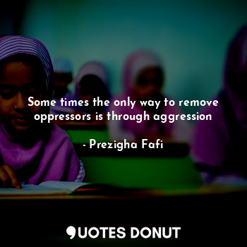  Some times the only way to remove oppressors is through aggression... - Prezigha Fafi - Quotes Donut