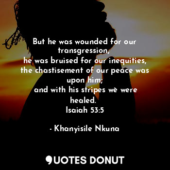 But he was wounded for our transgression, 
he was bruised for our inequities, the chastisement of our peace was upon him;
 and with his stripes wè were healed. 
Isaiah 53:5